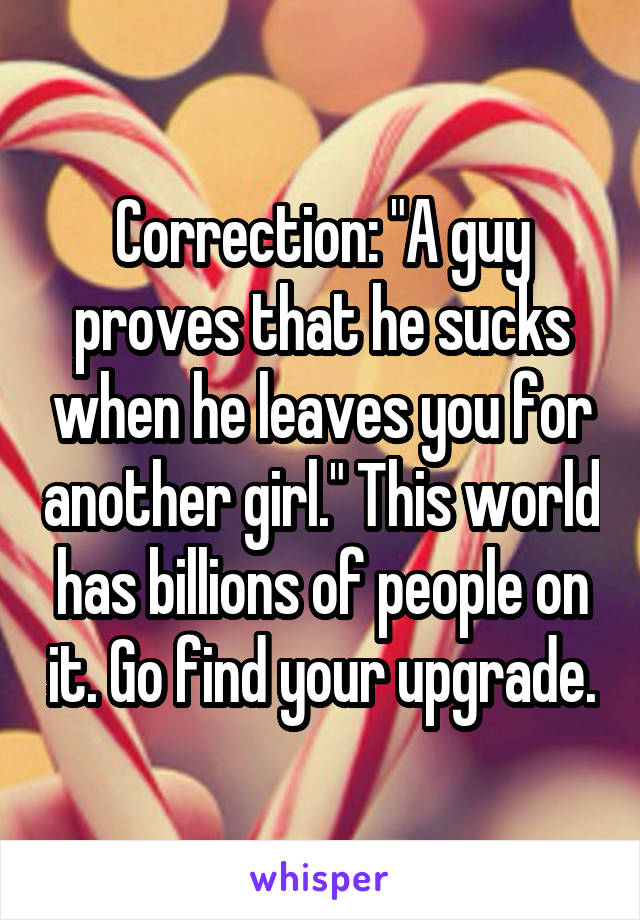 Correction: "A guy proves that he sucks when he leaves you for another girl." This world has billions of people on it. Go find your upgrade.