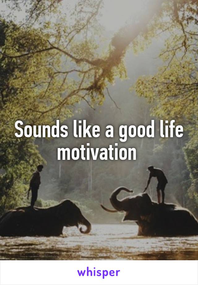 Sounds like a good life motivation 