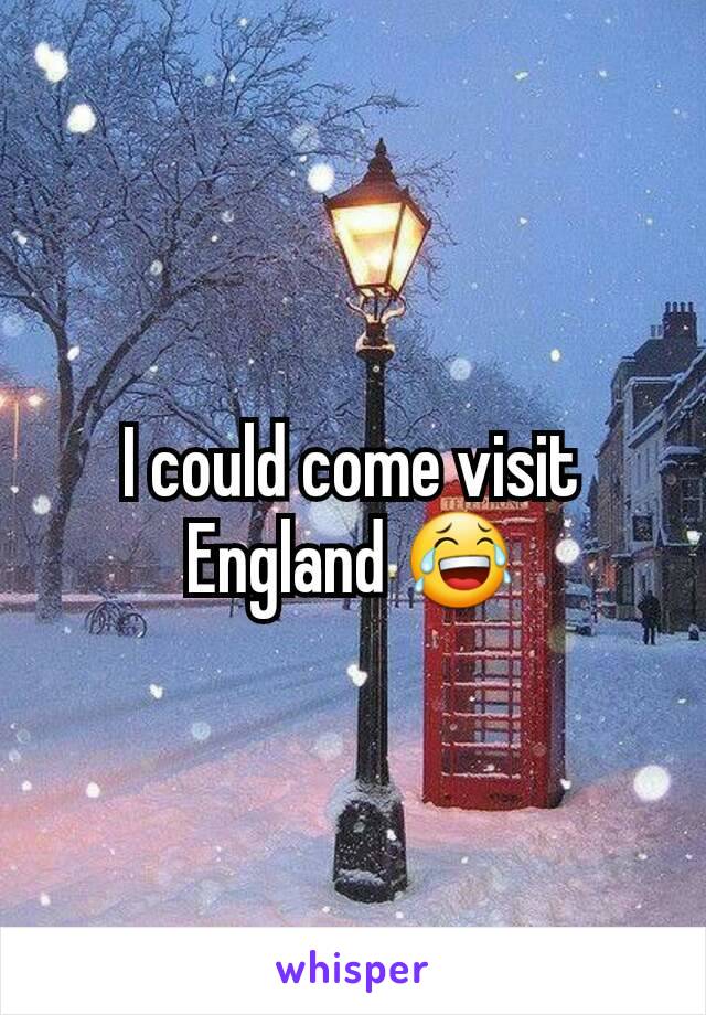 I could come visit England 😂