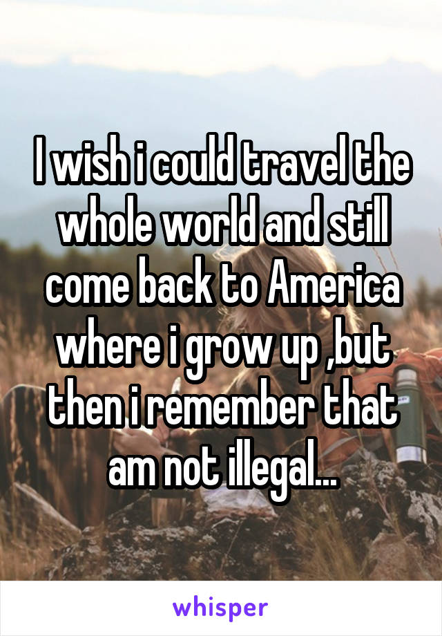 I wish i could travel the whole world and still come back to America where i grow up ,but then i remember that am not illegal...