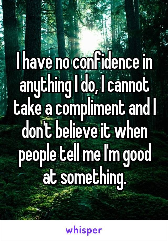I have no confidence in anything I do, I cannot take a compliment and I don't believe it when people tell me I'm good at something.