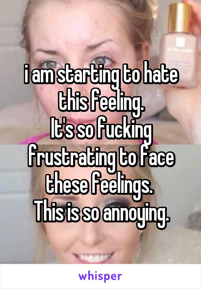i am starting to hate this feeling.
It's so fucking frustrating to face these feelings. 
This is so annoying.
