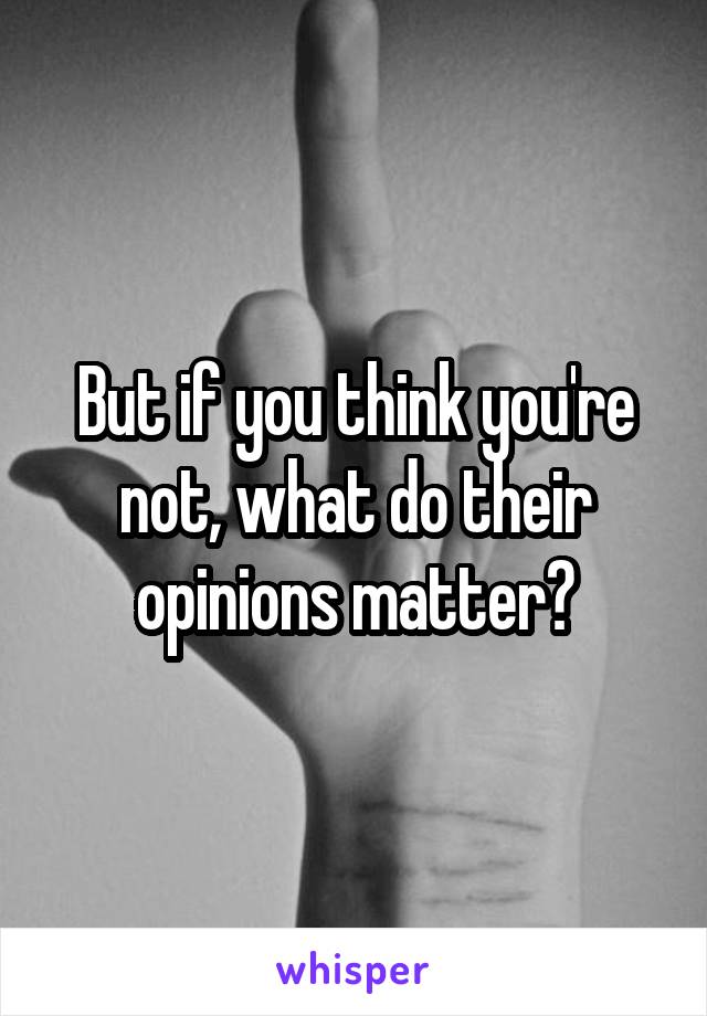 But if you think you're not, what do their opinions matter?