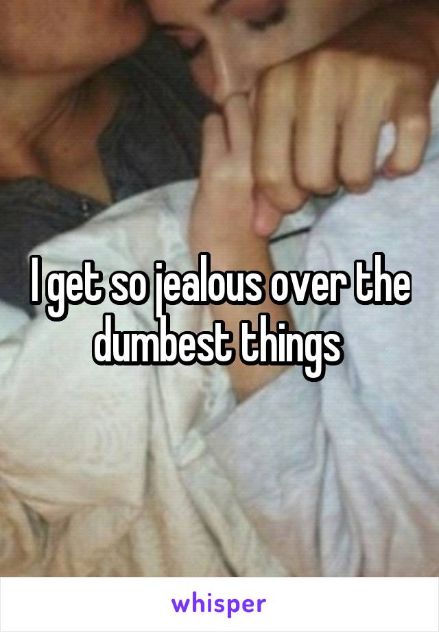 I get so jealous over the dumbest things 