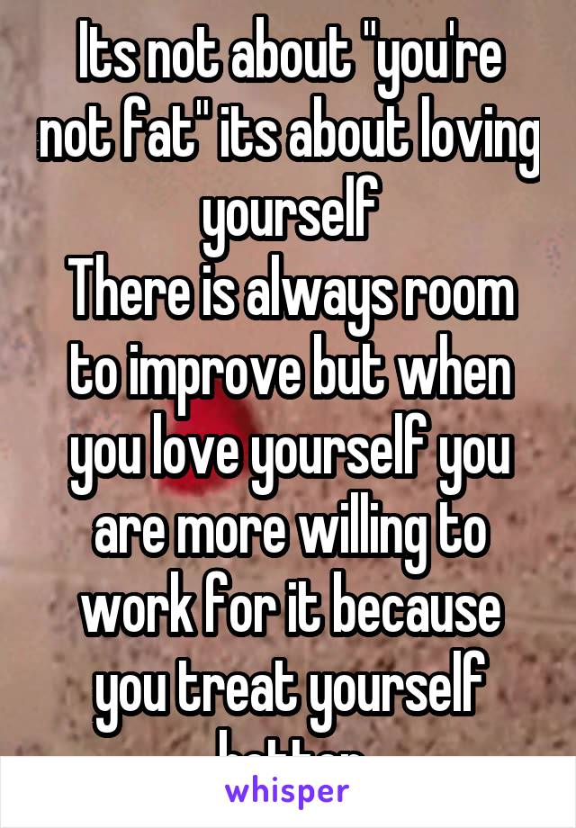 Its not about "you're not fat" its about loving yourself
There is always room to improve but when you love yourself you are more willing to work for it because you treat yourself better