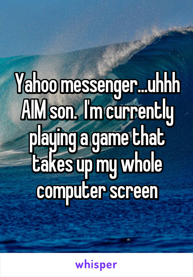 Yahoo messenger...uhhh AIM son.  I'm currently playing a game that takes up my whole computer screen