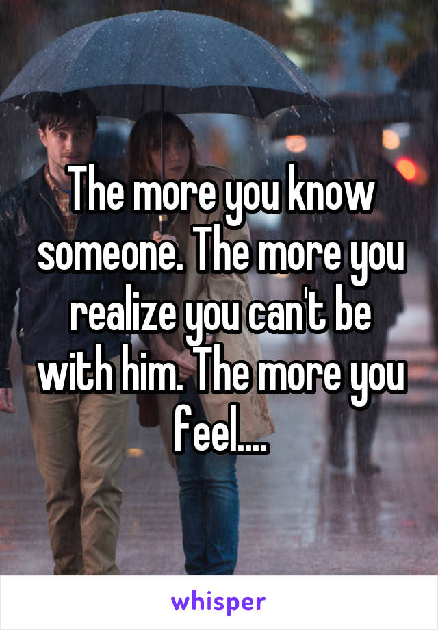 The more you know someone. The more you realize you can't be with him. The more you feel....