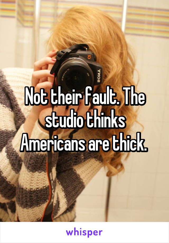 Not their fault. The studio thinks Americans are thick. 