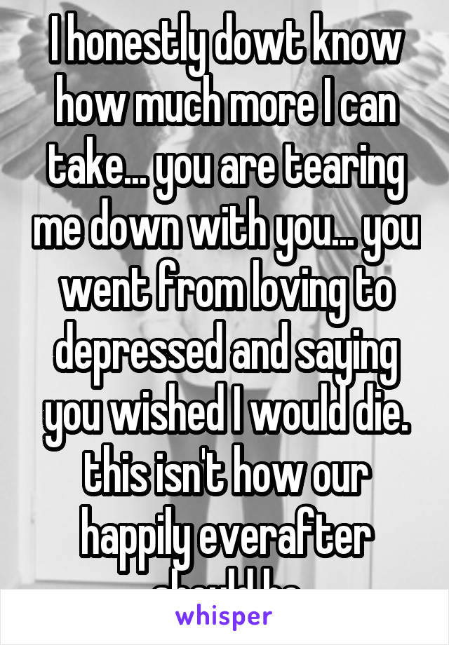 I honestly dowt know how much more I can take... you are tearing me down with you... you went from loving to depressed and saying you wished I would die. this isn't how our happily everafter should be