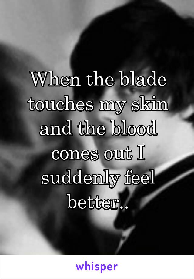 When the blade touches my skin and the blood cones out I suddenly feel better..