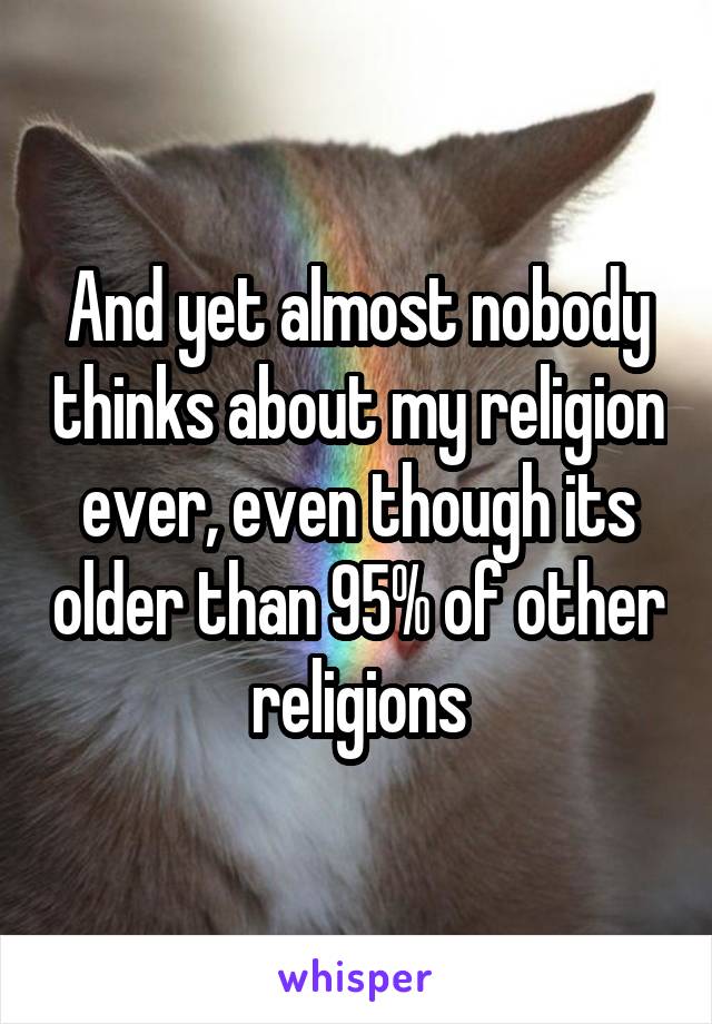 And yet almost nobody thinks about my religion ever, even though its older than 95% of other religions
