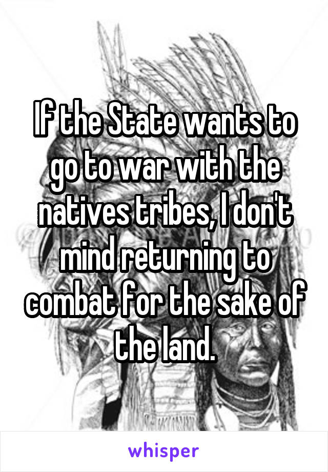 If the State wants to go to war with the natives tribes, I don't mind returning to combat for the sake of the land.