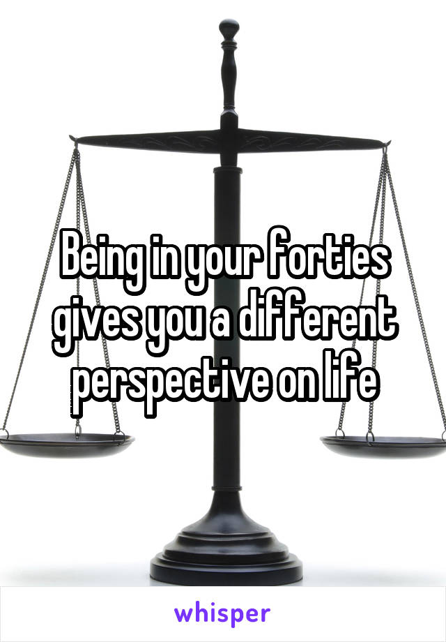 Being in your forties gives you a different perspective on life