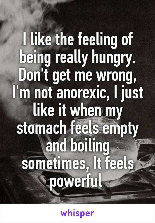 I like the feeling of being really hungry. Don't get me wrong, I'm not anorexic, I just like it when my stomach feels empty and boiling sometimes, It feels powerful 