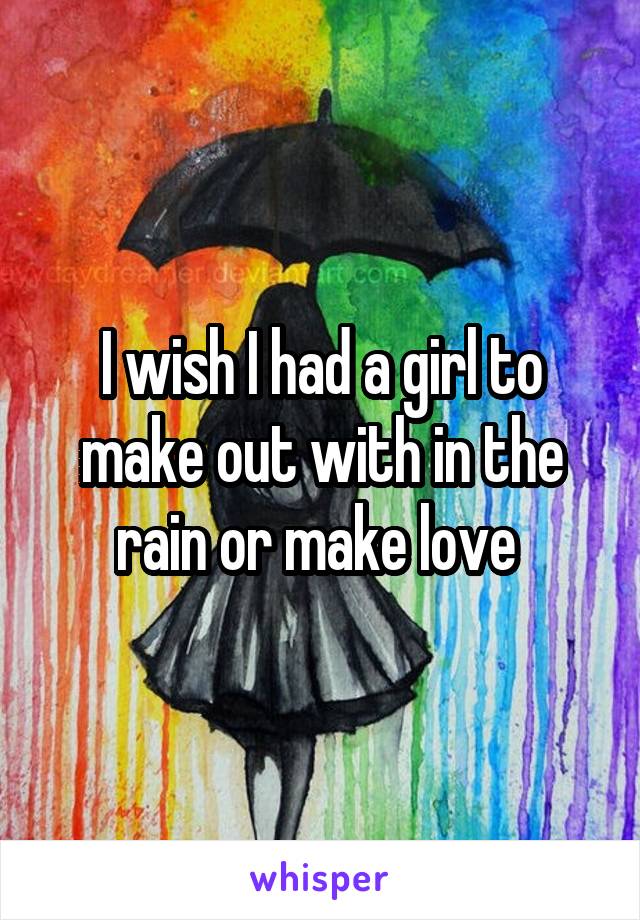 I wish I had a girl to make out with in the rain or make love 