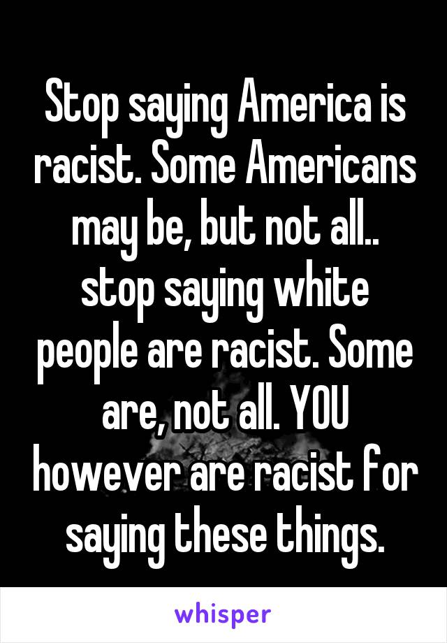 Stop saying America is racist. Some Americans may be, but not all.. stop saying white people are racist. Some are, not all. YOU however are racist for saying these things.