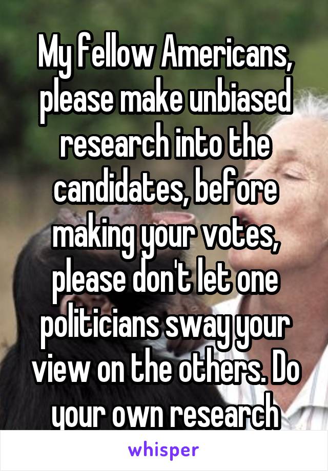 My fellow Americans, please make unbiased research into the candidates, before making your votes, please don't let one politicians sway your view on the others. Do your own research