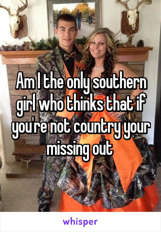 Am I the only southern girl who thinks that if you're not country your missing out 