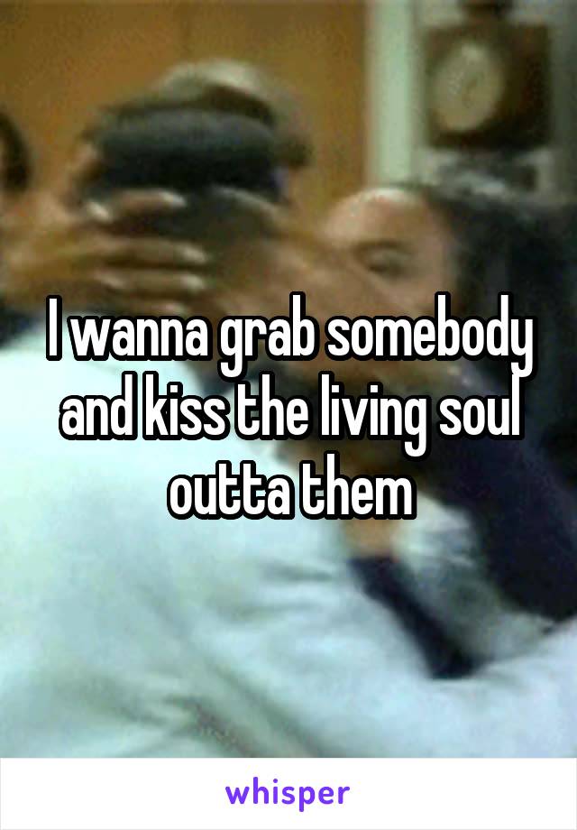 I wanna grab somebody and kiss the living soul outta them