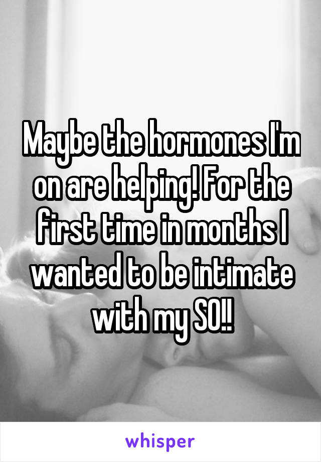 Maybe the hormones I'm on are helping! For the first time in months I wanted to be intimate with my SO!!