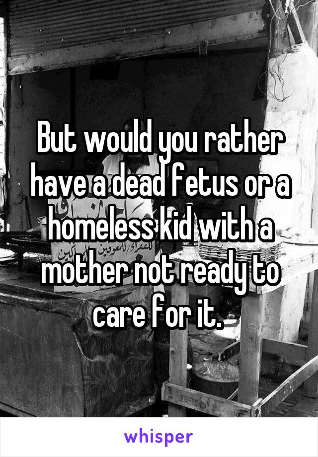 But would you rather have a dead fetus or a homeless kid with a mother not ready to care for it. 