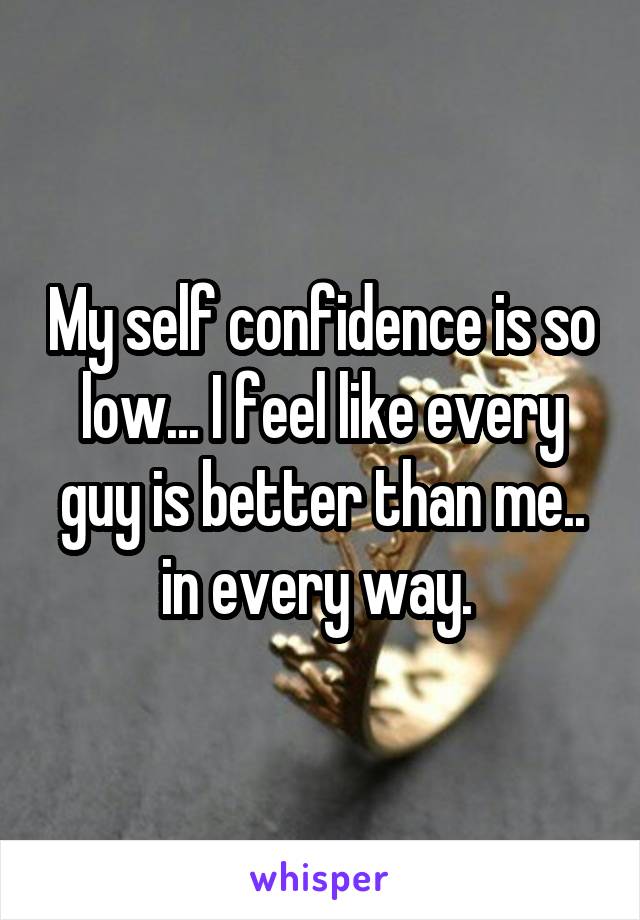 My self confidence is so low... I feel like every guy is better than me.. in every way. 