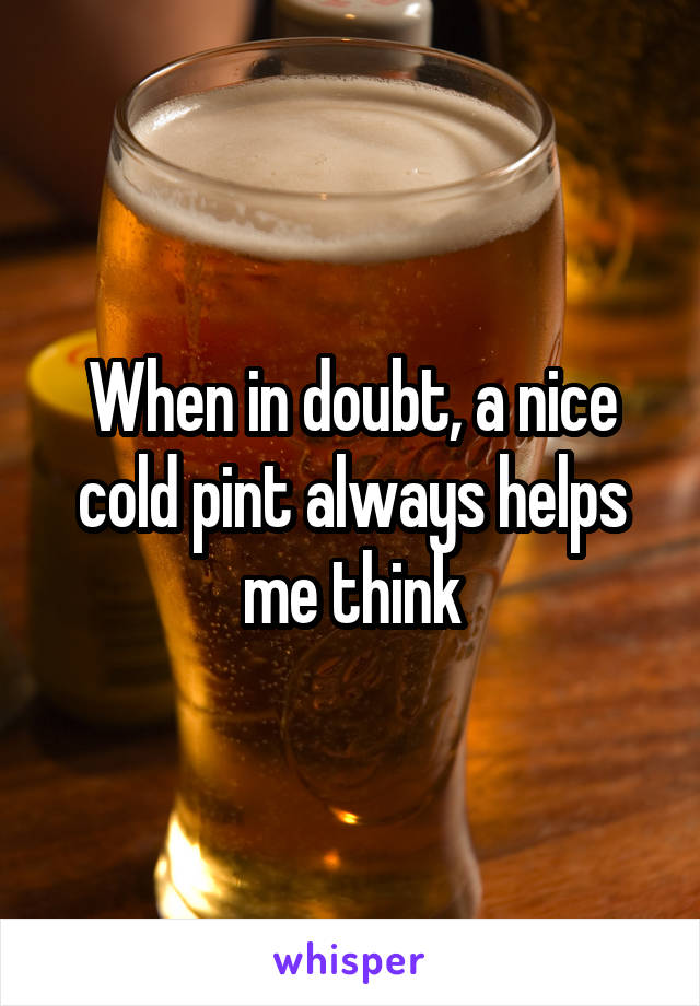When in doubt, a nice cold pint always helps me think
