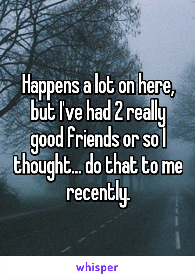 Happens a lot on here, but I've had 2 really good friends or so I thought... do that to me recently.