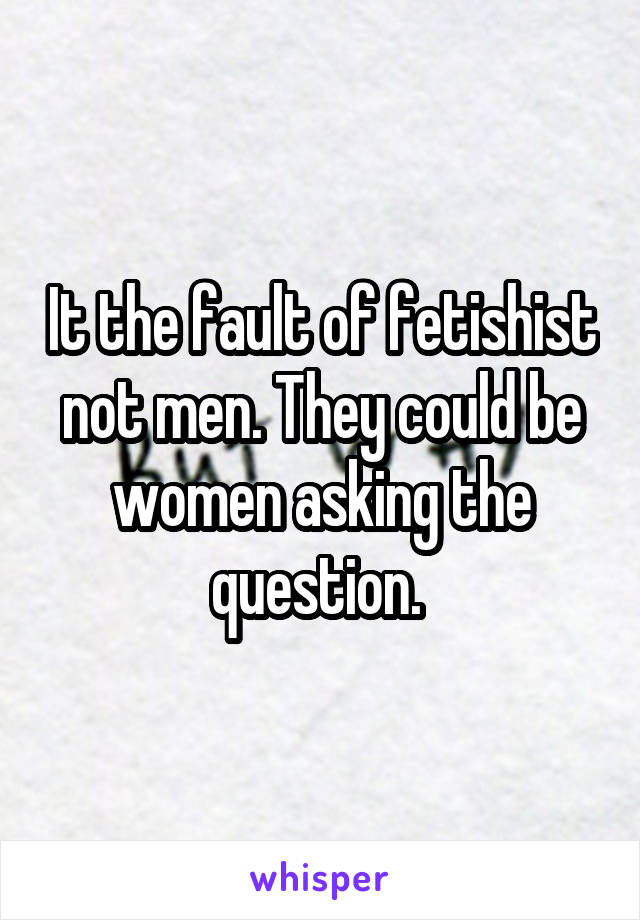 It the fault of fetishist not men. They could be women asking the question. 