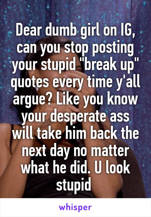 Dear dumb girl on IG, can you stop posting your stupid "break up" quotes every time y'all argue? Like you know your desperate ass will take him back the next day no matter what he did. U look stupid 