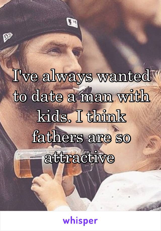 I've always wanted to date a man with kids. I think fathers are so attractive 