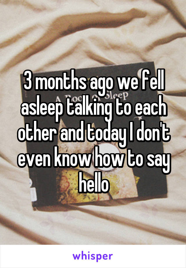 3 months ago we fell asleep talking to each other and today I don't even know how to say hello