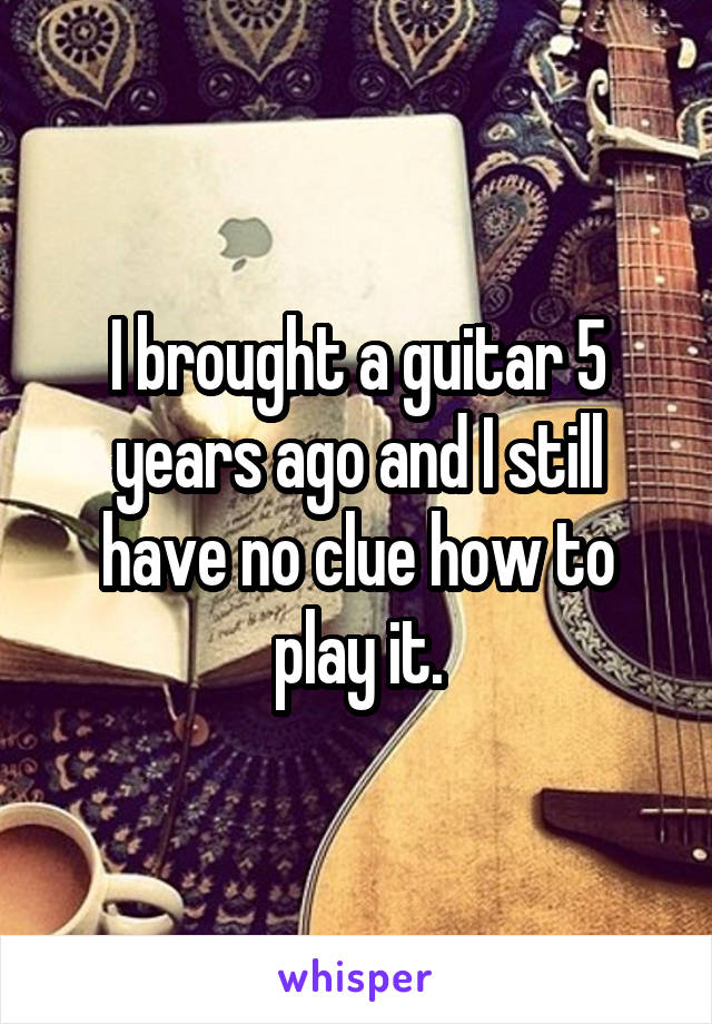 I brought a guitar 5 years ago and I still have no clue how to play it.