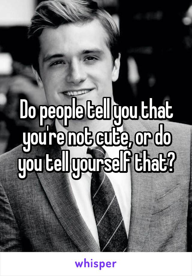 Do people tell you that you're not cute, or do you tell yourself that?