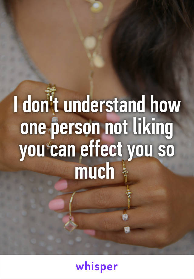 I don't understand how one person not liking you can effect you so much 