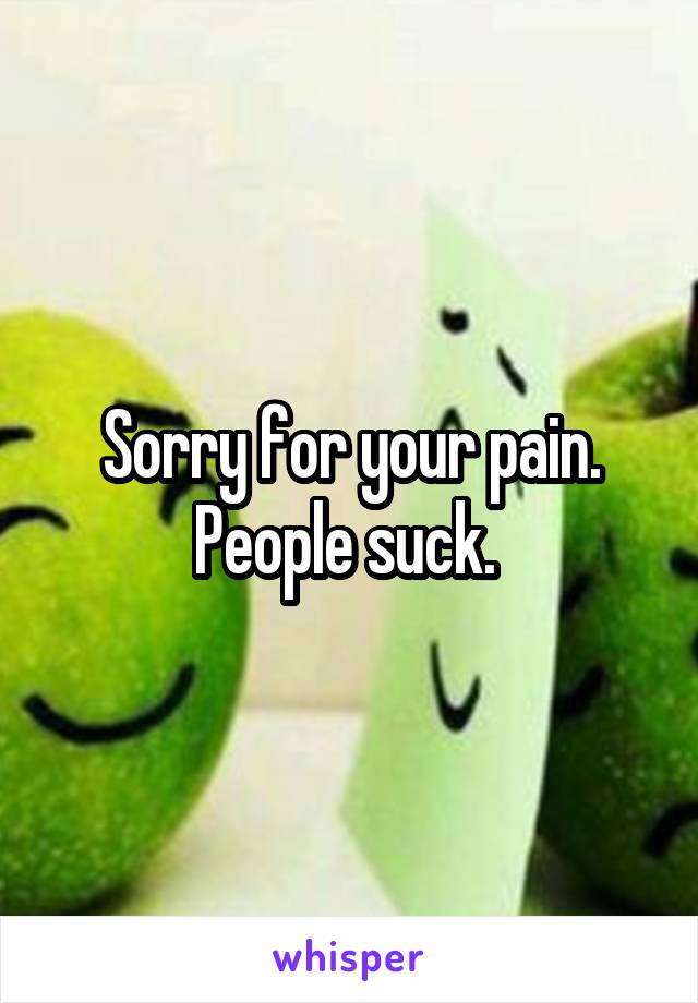 Sorry for your pain. People suck. 