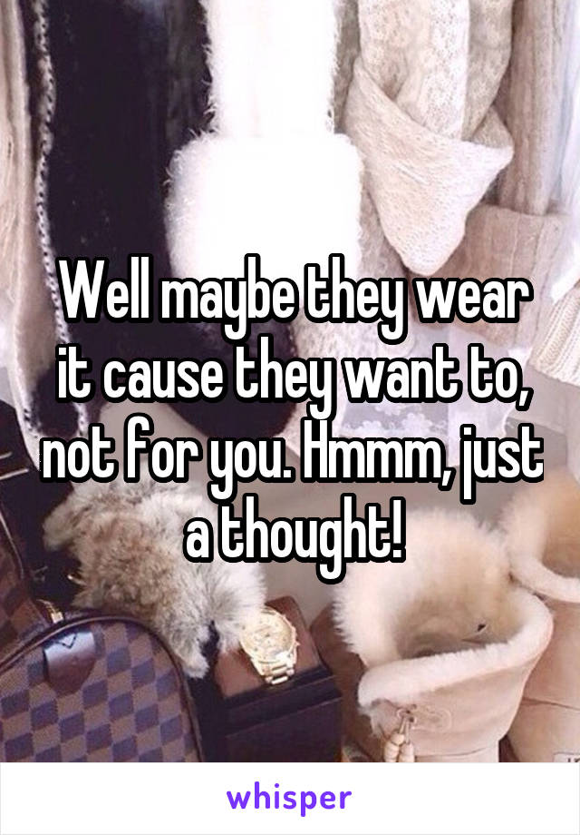 Well maybe they wear it cause they want to, not for you. Hmmm, just a thought!