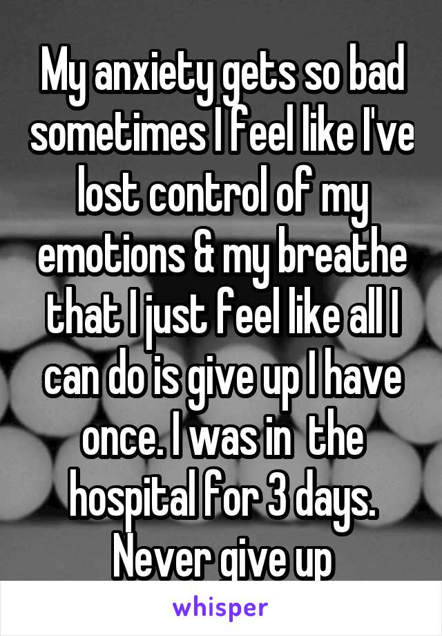 My anxiety gets so bad sometimes I feel like I've lost control of my emotions & my breathe that I just feel like all I can do is give up I have once. I was in  the hospital for 3 days. Never give up