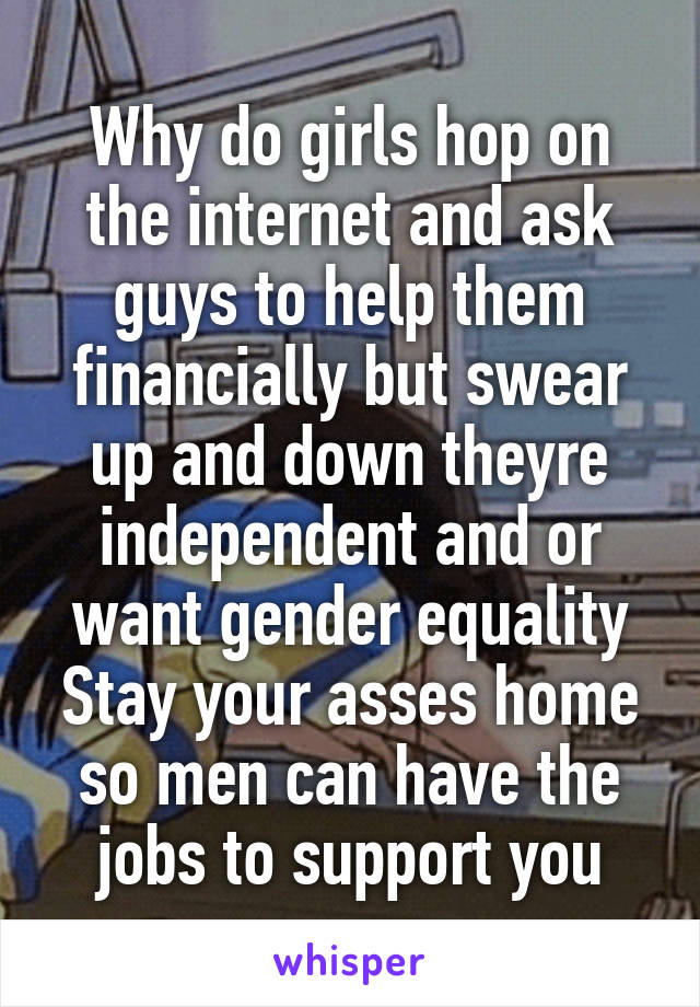 Why do girls hop on the internet and ask guys to help them financially but swear up and down theyre independent and or want gender equality Stay your asses home so men can have the jobs to support you