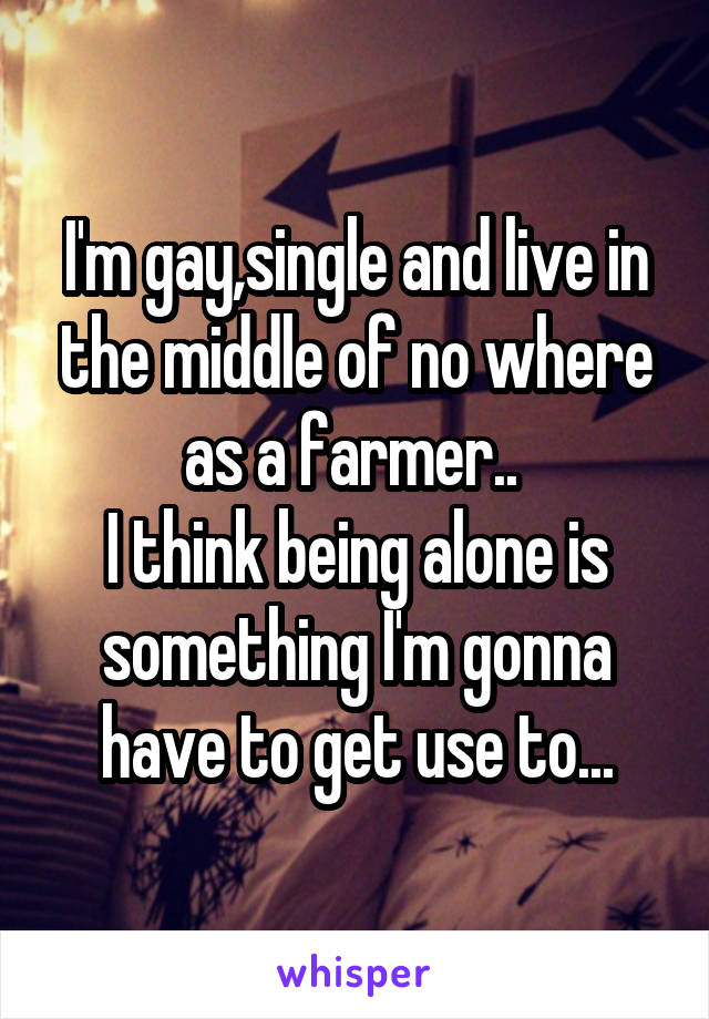 I'm gay,single and live in the middle of no where as a farmer.. 
I think being alone is something I'm gonna have to get use to...