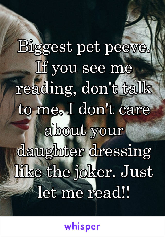 Biggest pet peeve. If you see me reading, don't talk to me. I don't care about your daughter dressing like the joker. Just let me read!!