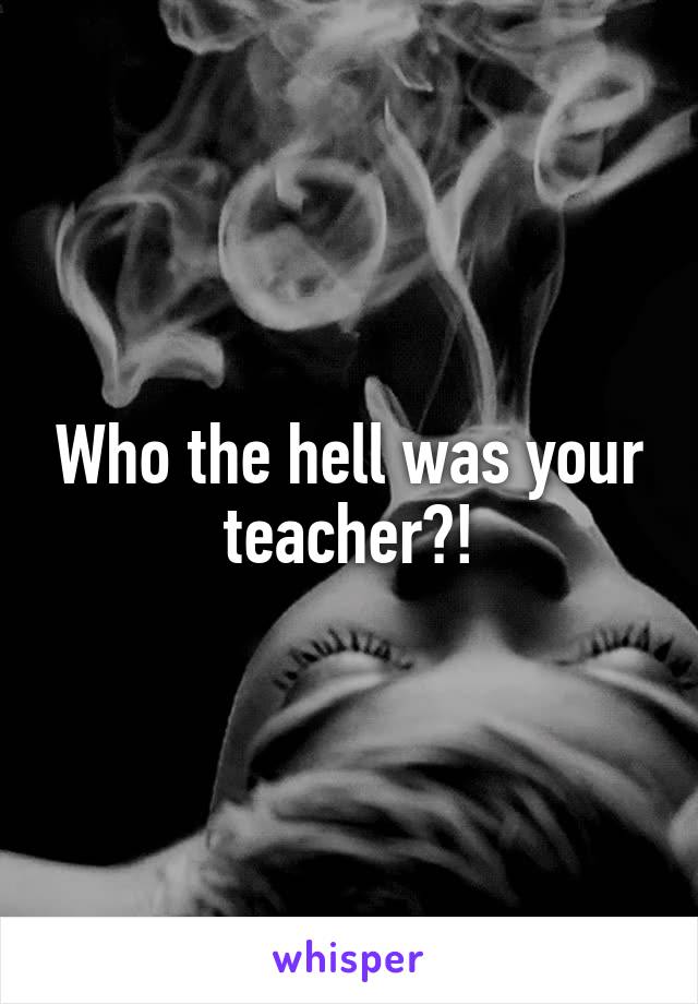 Who the hell was your teacher?!