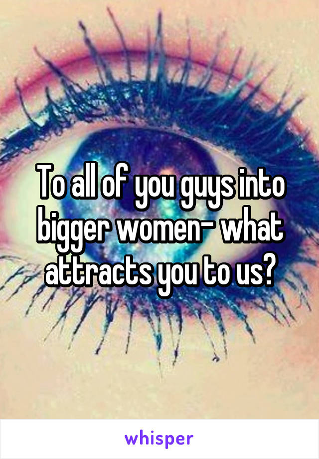 To all of you guys into bigger women- what attracts you to us?