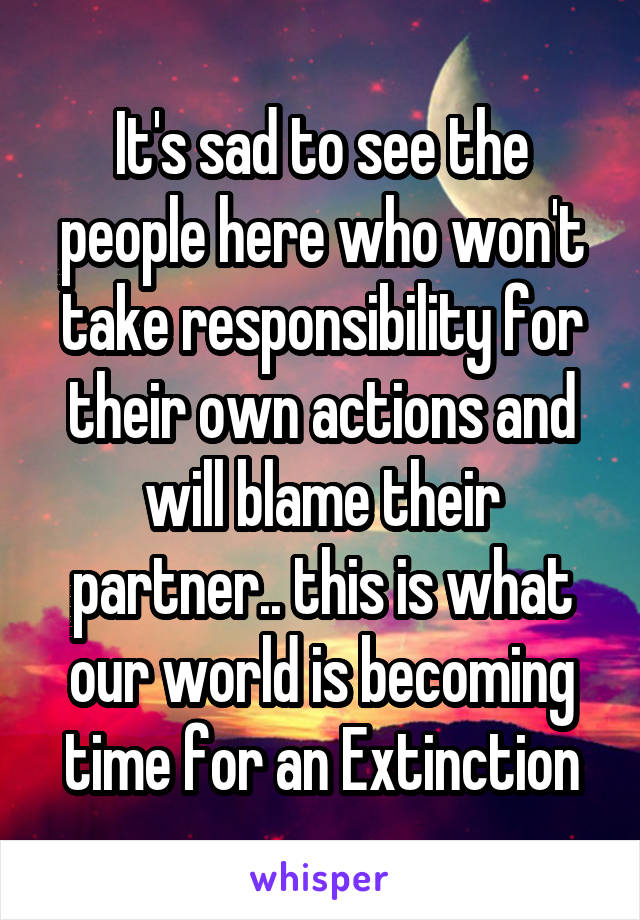 It's sad to see the people here who won't take responsibility for their own actions and will blame their partner.. this is what our world is becoming time for an Extinction