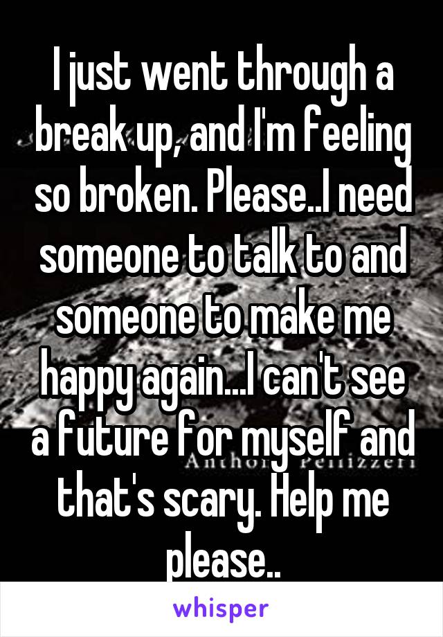 I just went through a break up, and I'm feeling so broken. Please..I need someone to talk to and someone to make me happy again...I can't see a future for myself and that's scary. Help me please..