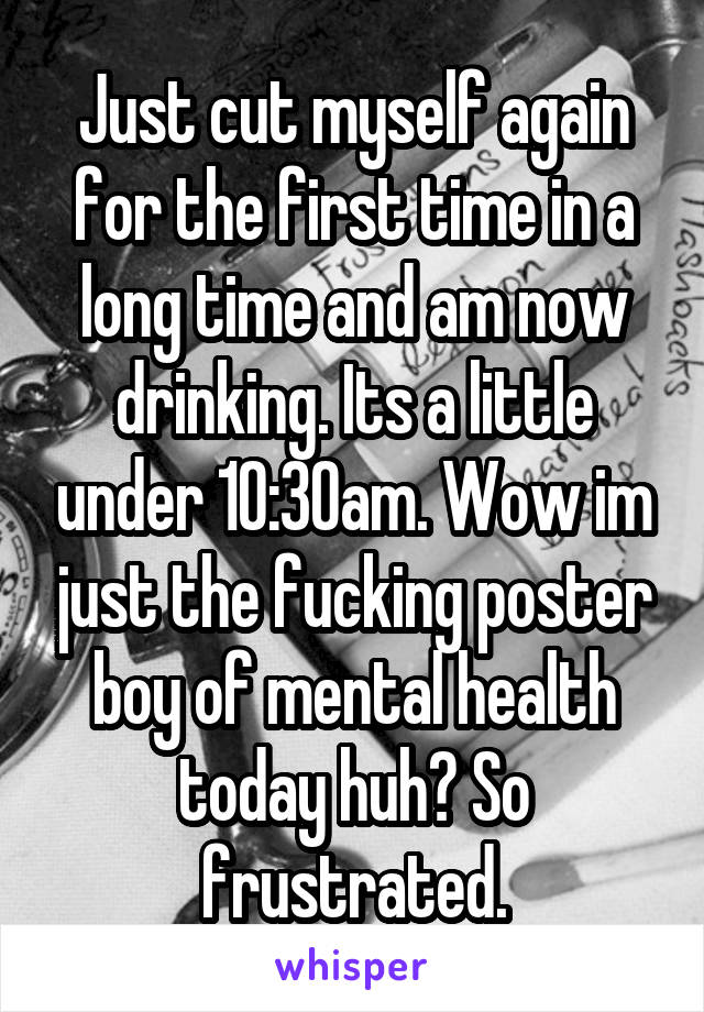Just cut myself again for the first time in a long time and am now drinking. Its a little under 10:30am. Wow im just the fucking poster boy of mental health today huh? So frustrated.