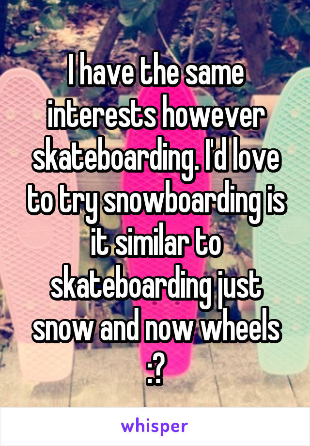 I have the same interests however skateboarding. I'd love to try snowboarding is it similar to skateboarding just snow and now wheels :?