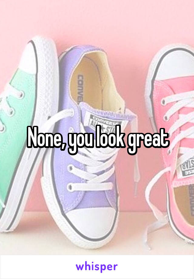 None, you look great