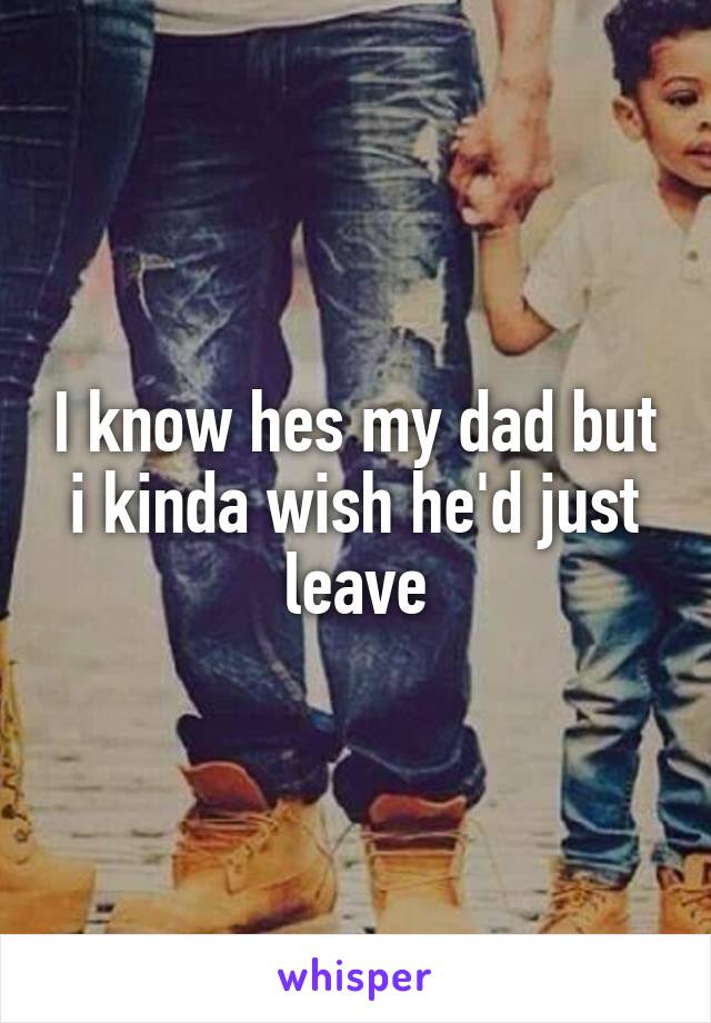 I know hes my dad but i kinda wish he'd just leave