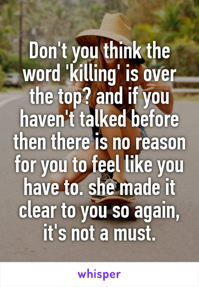 Don't you think the word 'killing' is over the top? and if you haven't talked before then there is no reason for you to feel like you have to. she made it clear to you so again, it's not a must.